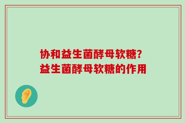 协和益生菌酵母软糖？益生菌酵母软糖的作用