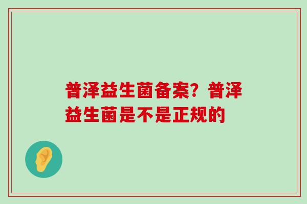 普泽益生菌备案?普泽益生菌是不是正规的 普泽益生菌备案?普泽益生菌是不是正规的