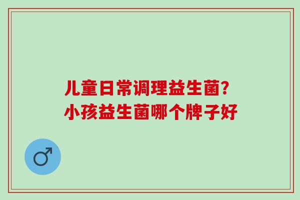 儿童日常调理益生菌？小孩益生菌哪个牌子好