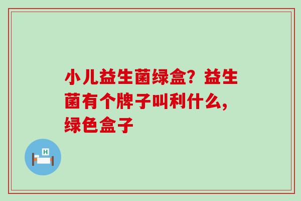小儿益生菌绿盒？益生菌有个牌子叫利什么,绿色盒子