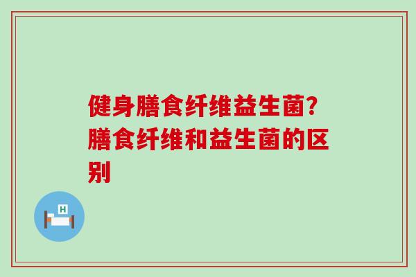 健身膳食纤维益生菌?膳食纤维和益生菌的区别 健身膳食纤维益生菌?膳食纤维和益生菌的区别
