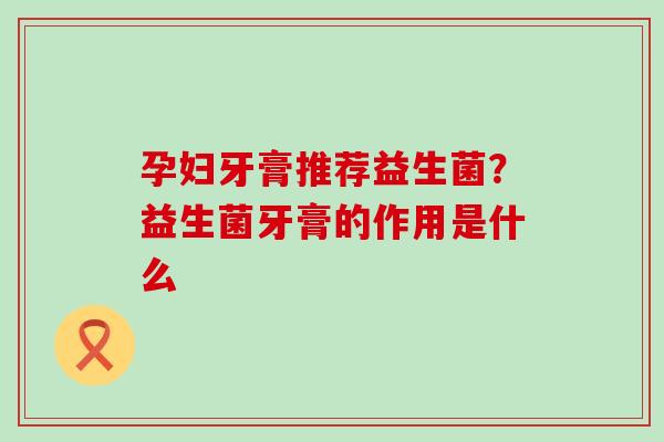 孕妇牙膏推荐益生菌？益生菌牙膏的作用是什么