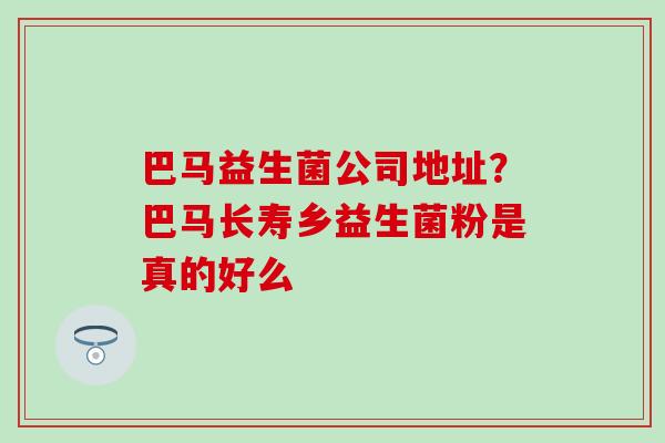 巴马益生菌公司地址？巴马长寿乡益生菌粉是真的好么