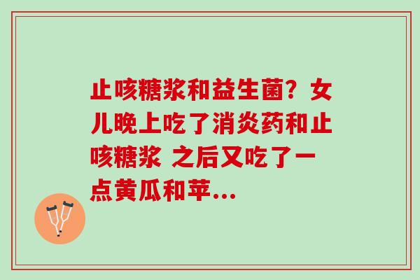 止咳糖浆和益生菌？女儿晚上吃了消炎药和止咳糖浆 之后又吃了一点黄瓜和苹...