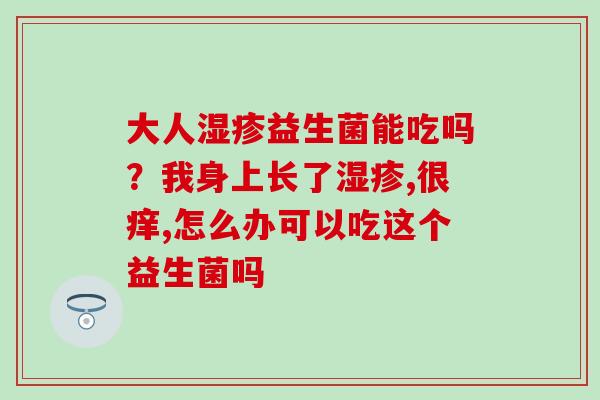大人益生菌能吃吗？我身上长了,很痒,怎么办可以吃这个益生菌吗