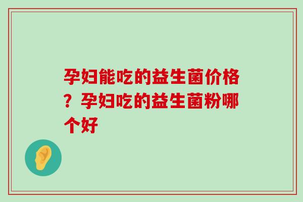 孕妇能吃的益生菌价格?孕妇吃的益生菌粉哪个好 孕妇能吃的益生菌价格?孕妇吃的益生菌粉哪个好