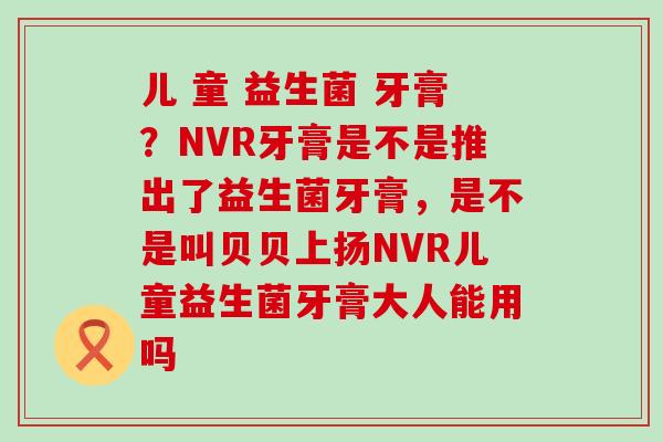 儿 童 益生菌 牙膏？NVR牙膏是不是推出了益生菌牙膏，是不是叫贝贝上扬NVR儿童益生菌牙膏大人能用吗