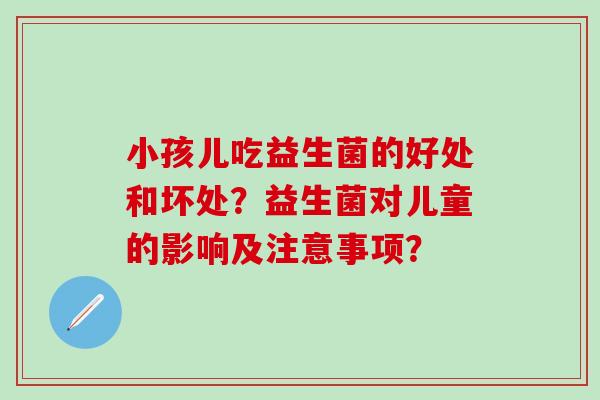 小孩儿吃益生菌的好处和坏处?益生菌对儿童的影响及注意事项? 小孩儿吃益生菌的好处和坏处?益生菌对儿童的影响及注意事项?