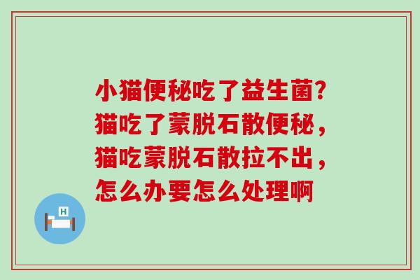 小猫便秘吃了益生菌？猫吃了蒙脱石散便秘，猫吃蒙脱石散拉不出，怎么办要怎么处理啊