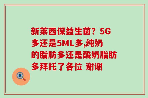 新莱西保益生菌？5G多还是5ML多,纯奶的脂肪多还是酸奶脂肪多拜托了各位 谢谢
