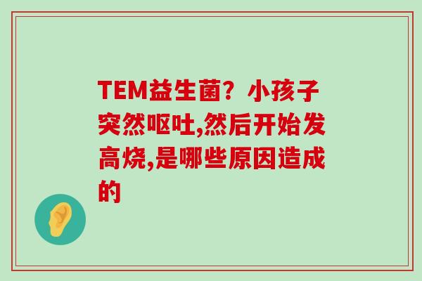 TEM益生菌?小孩子突然,然后开始发高烧,是哪些原因造成的 TEM益生菌?小孩子突然,然后开始发高烧,是哪些原因造成的