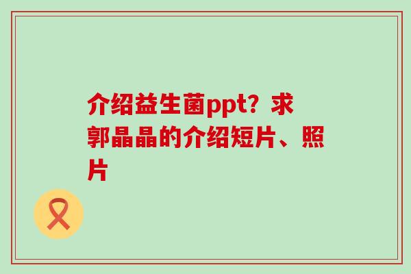 介绍益生菌ppt？求郭晶晶的介绍短片、照片