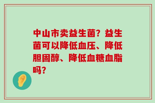 中山市卖益生菌？益生菌可以降低血压、降低胆固醇、降低血糖血脂吗？
