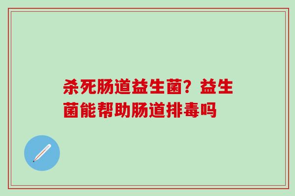 杀死肠道益生菌？益生菌能帮助肠道排毒吗