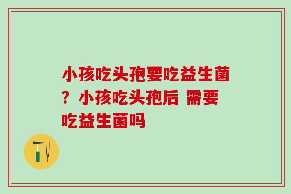 小孩吃头孢要吃益生菌？小孩吃头孢后 需要吃益生菌吗