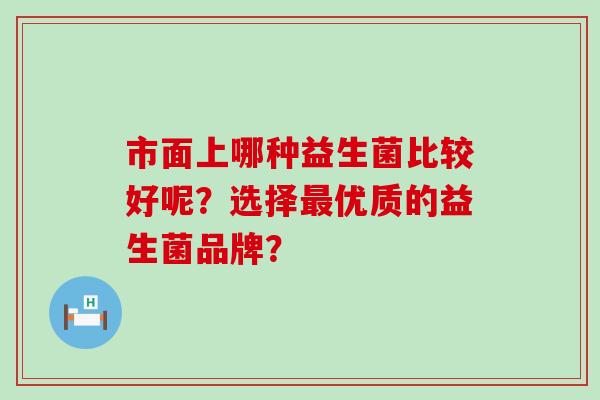 市面上哪种益生菌比较好呢？选择最优质的益生菌品牌？