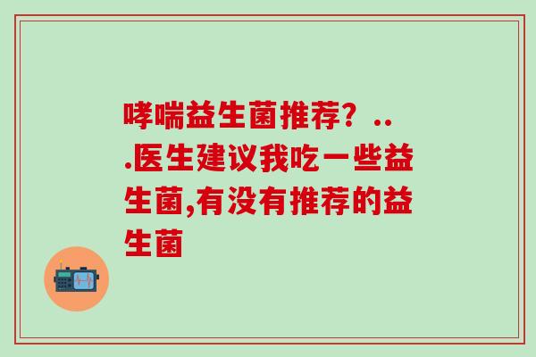哮喘益生菌推荐？...医生建议我吃一些益生菌,有没有推荐的益生菌
