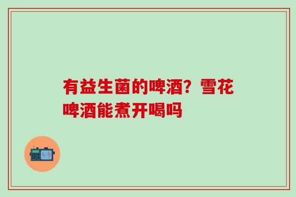 有益生菌的啤酒？雪花啤酒能煮开喝吗