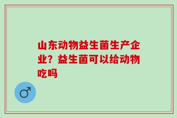 山东动物益生菌生产企业？益生菌可以给动物吃吗