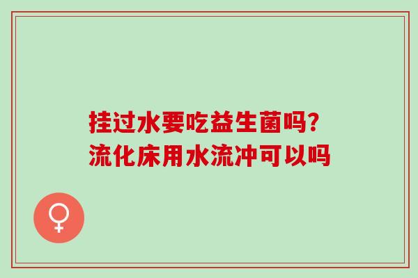 挂过水要吃益生菌吗？流化床用水流冲可以吗