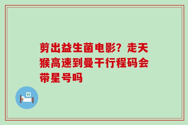 剪出益生菌电影?走天猴高速到曼干行程码会带星号吗 剪出益生菌电影?走天猴高速到曼干行程码会带星号吗