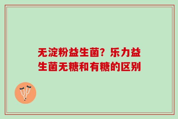 无淀粉益生菌？乐力益生菌无糖和有糖的区别