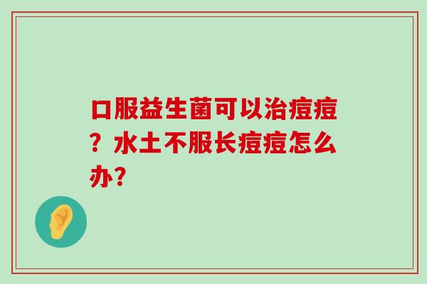 口服益生菌可以治痘痘？水土不服长痘痘怎么办？