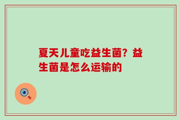 夏天儿童吃益生菌?益生菌是怎么运输的 夏天儿童吃益生菌?益生菌是怎么运输的