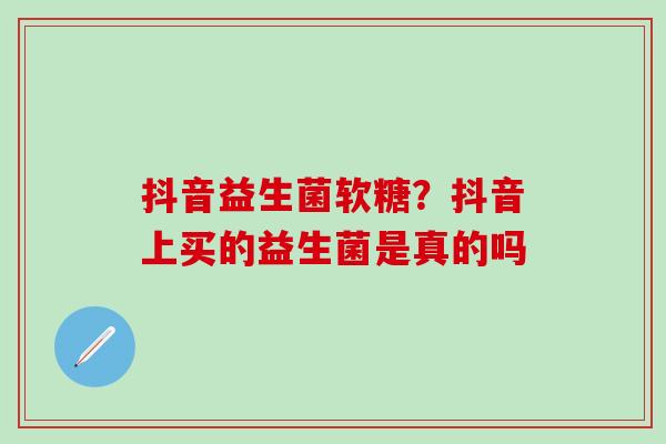 抖音益生菌软糖？抖音上买的益生菌是真的吗