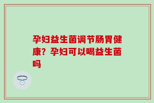 孕妇益生菌调节肠胃健康？孕妇可以喝益生菌吗