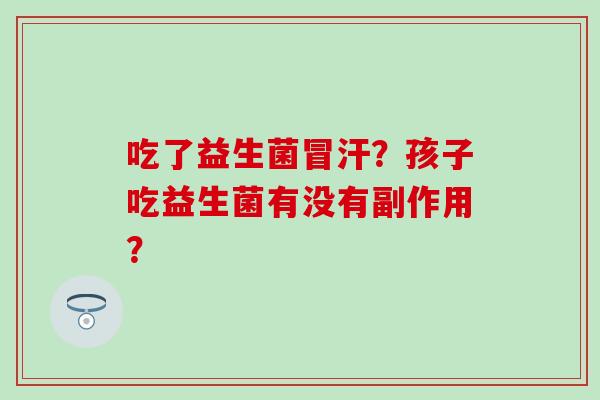 吃了益生菌冒汗?孩子吃益生菌有没有副作用? 吃了益生菌冒汗?孩子吃益生菌有没有副作用?