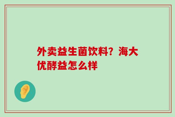 外卖益生菌饮料?海大优酵益怎么样 外卖益生菌饮料?海大优酵益怎么样