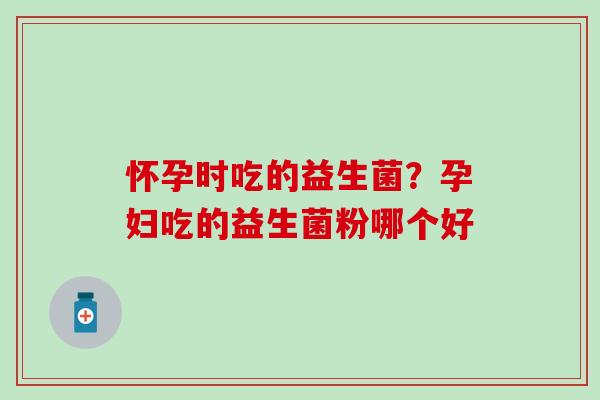 怀孕时吃的益生菌?孕妇吃的益生菌粉哪个好 怀孕时吃的益生菌?孕妇吃的益生菌粉哪个好