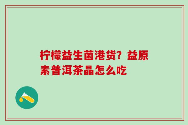 柠檬益生菌港货？益原素普洱茶晶怎么吃