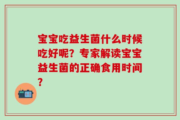 宝宝吃益生菌什么时候吃好呢?专家解读宝宝益生菌的正确食用时间? 宝宝吃益生菌什么时候吃好呢?专家解读宝宝益生菌的正确食用时间?