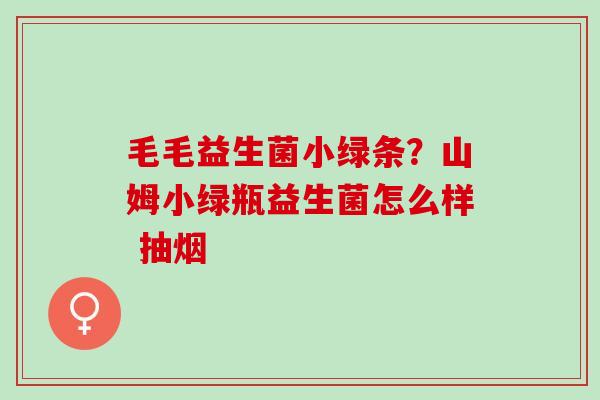 毛毛益生菌小绿条？山姆小绿瓶益生菌怎么样 抽烟