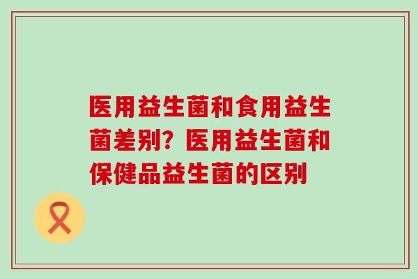 医用益生菌和食用益生菌差别？医用益生菌和保健品益生菌的区别