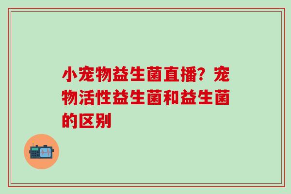 小宠物益生菌直播？宠物活性益生菌和益生菌的区别