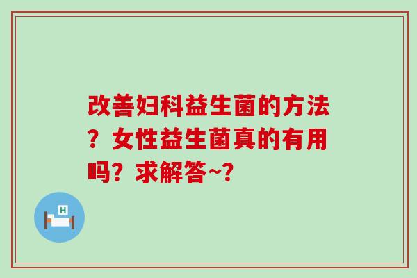 改善妇科益生菌的方法？女性益生菌真的有用吗？求解答~？