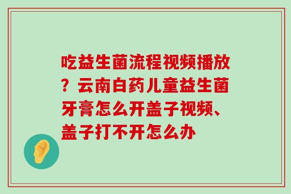 吃益生菌流程视频播放？云南白药儿童益生菌牙膏怎么开盖子视频、盖子打不开怎么办
