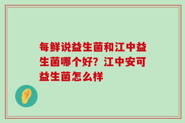 每鲜说益生菌和江中益生菌哪个好？江中安可益生菌怎么样