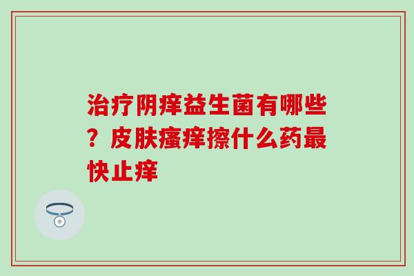 治疗阴痒益生菌有哪些？皮肤瘙痒擦什么药最快止痒