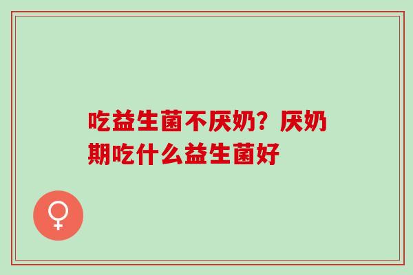 吃益生菌不厌奶?厌奶期吃什么益生菌好 吃益生菌不厌奶?厌奶期吃什么益生菌好