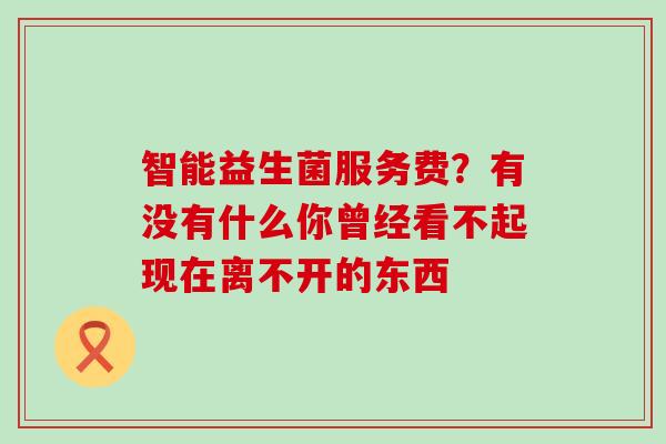 智能益生菌服务费？有没有什么你曾经看不起现在离不开的东西 
