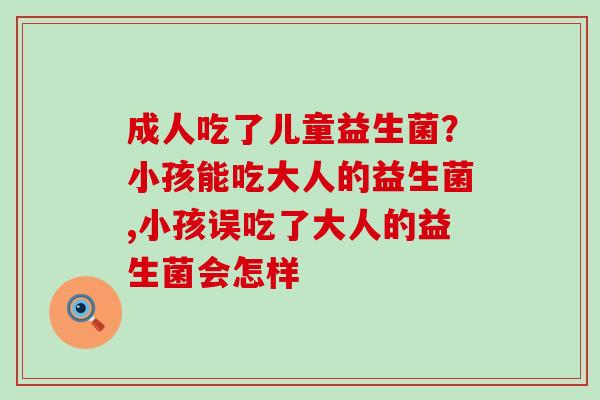 成人吃了儿童益生菌？小孩能吃大人的益生菌,小孩误吃了大人的益生菌会怎样