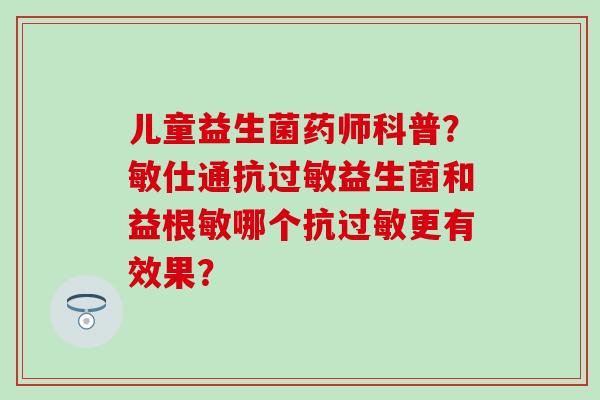 儿童益生菌药师科普？敏仕通抗过敏益生菌和益根敏哪个抗过敏更有效果？