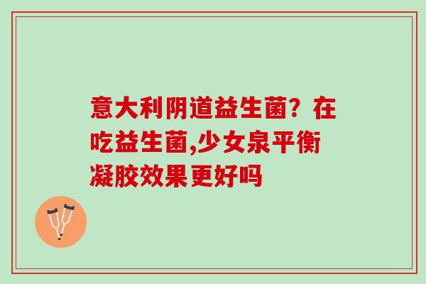 意大利阴道益生菌？在吃益生菌,少女泉平衡凝胶效果更好吗