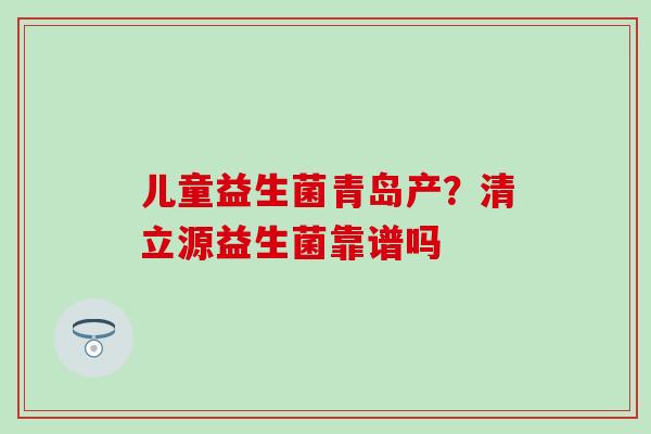 儿童益生菌青岛产？清立源益生菌靠谱吗