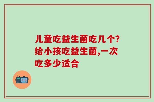 儿童吃益生菌吃几个？给小孩吃益生菌,一次吃多少适合