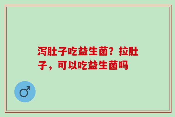 泻肚子吃益生菌？拉肚子，可以吃益生菌吗